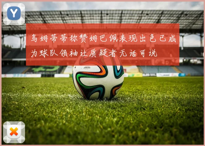 乌姆蒂蒂称赞姆巴佩表现出色已成为球队领袖让质疑者无话可说