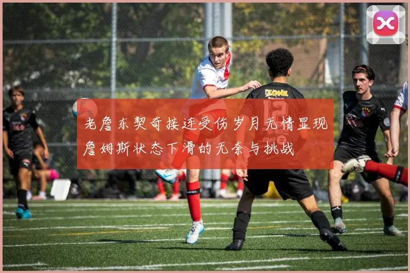 老詹东契奇接连受伤岁月无情显现詹姆斯状态下滑的无奈与挑战