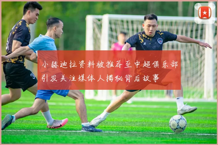 小赫迪拉资料被推荐至中超俱乐部引发关注媒体人揭秘背后故事