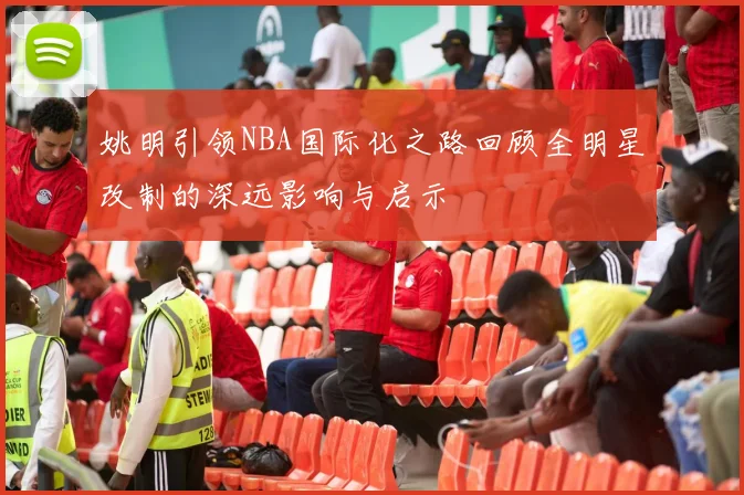 姚明引领NBA国际化之路回顾全明星改制的深远影响与启示