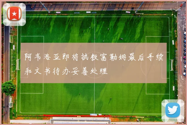 阿韦洛亚即将执教富勒姆最后手续和文书待办妥善处理