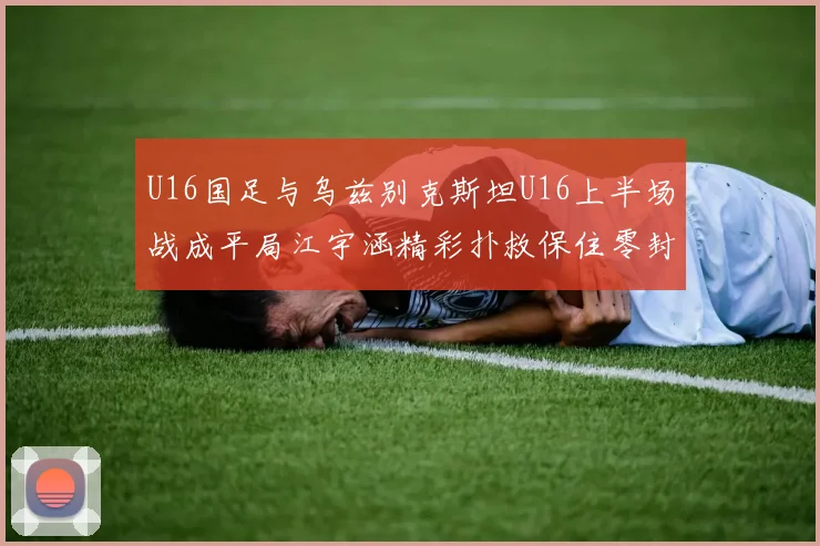 U16国足与乌兹别克斯坦U16上半场战成平局江宇涵精彩扑救保住零封纪录