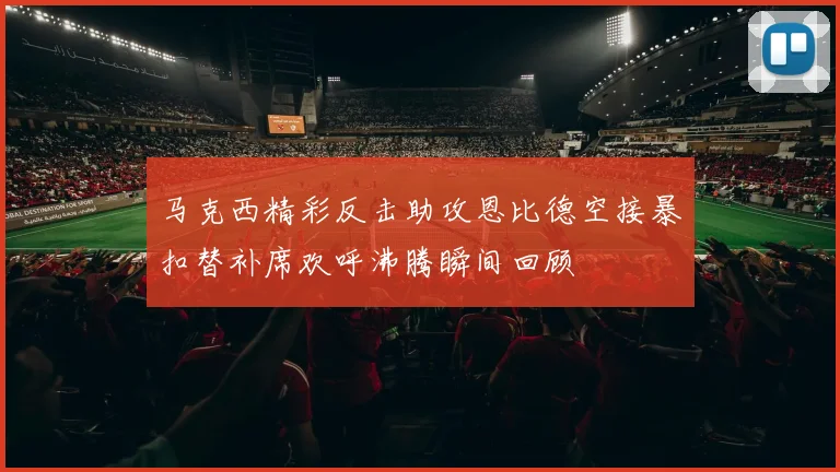 马克西精彩反击助攻恩比德空接暴扣替补席欢呼沸腾瞬间回顾