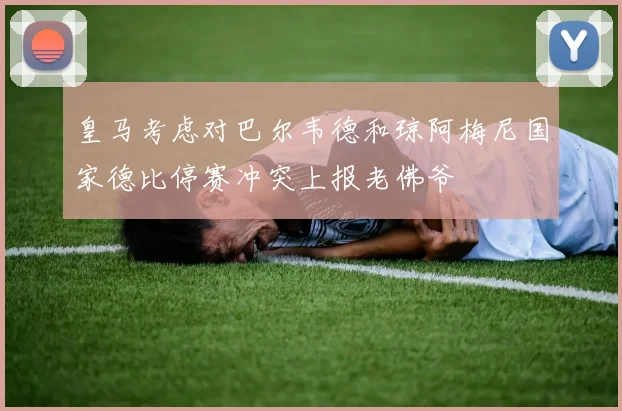 皇马考虑对巴尔韦德和琼阿梅尼国家德比停赛冲突上报老佛爷