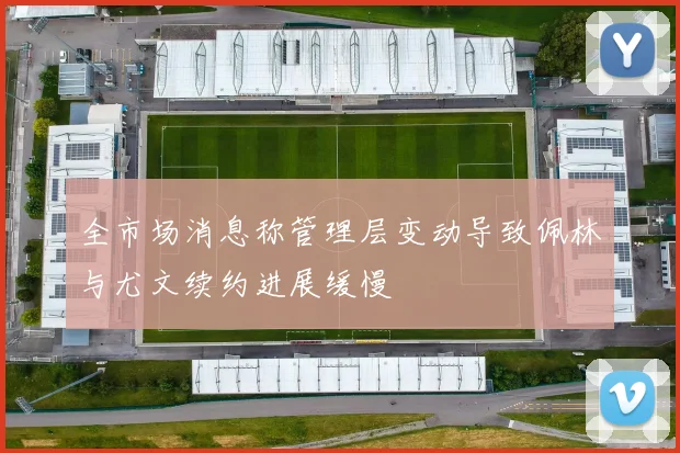全市场消息称管理层变动导致佩林与尤文续约进展缓慢