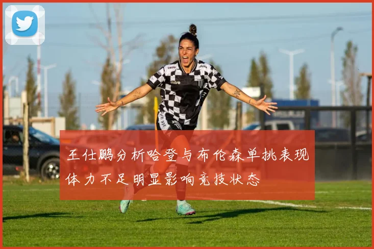 王仕鹏分析哈登与布伦森单挑表现体力不足明显影响竞技状态