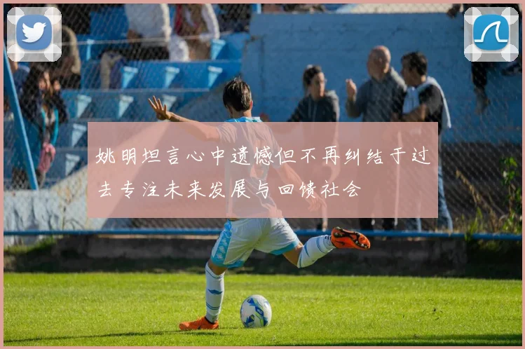 姚明坦言心中遗憾但不再纠结于过去专注未来发展与回馈社会