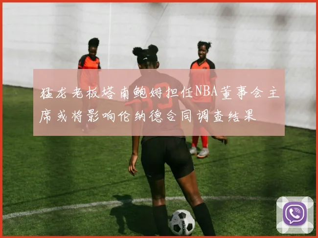 猛龙老板塔南鲍姆担任NBA董事会主席或将影响伦纳德合同调查结果