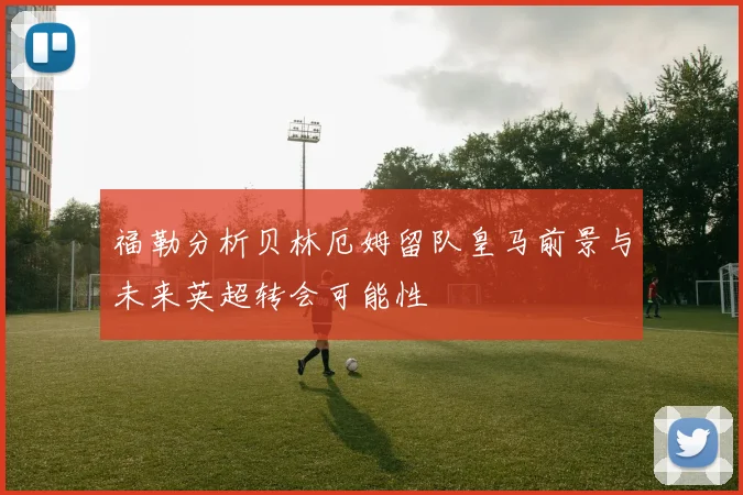 福勒分析贝林厄姆留队皇马前景与未来英超转会可能性