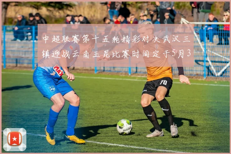 中超联赛第十五轮精彩对决武汉三镇迎战云南玉昆比赛时间定于5月31日19时35分