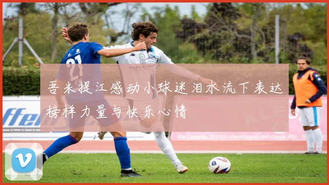 吾米提江感动小球迷泪水流下表达榜样力量与快乐心情