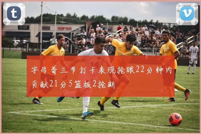 字母哥三节打卡表现抢眼22分钟内贡献21分5篮板2抢断