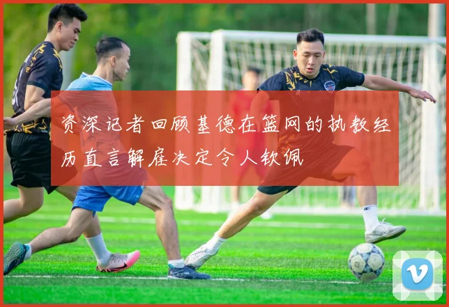 资深记者回顾基德在篮网的执教经历直言解雇决定令人钦佩