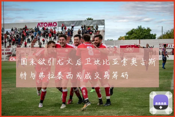 国米欲引尤文后卫坎比亚索奥古斯特与弗拉泰西或成交易筹码