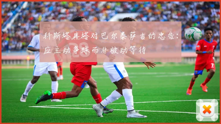 科斯塔库塔对巴尔泰萨吉的忠告：应主动争球而非被动等待