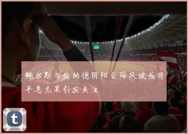 鲍尔默与伦纳德阴阳合同风波或将平息无果引发关注
